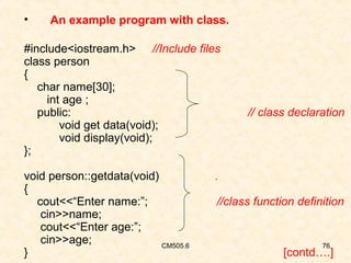•

An example program with class.

#include<iostream.h> //Include files
class person
{
char name[30];
int age ;
public:
void get data(void);
void display(void);
};
void person::getdata(void)
{
cout<<“Enter name:”;
cin>>name;
cout<<“Enter age:”;
cin>>age;
CM505.6
}

// class declaration

.
//class function definition

76

[contd….]

 