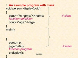 • An example program with class.
void person::display(void)
{
cout<<“n name:”<<name;
function definition
cout<<“age:”<<age;
}
main()

// class

{
person p;
p.getdata();
function program
p.display();
}

// main
CM505.6

77

 