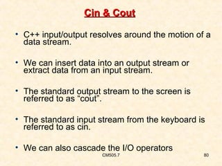 Cin & Cout
• C++ input/output resolves around the motion of a
data stream.
• We can insert data into an output stream or
extract data from an input stream.
• The standard output stream to the screen is
referred to as “cout”.
• The standard input stream from the keyboard is
referred to as cin.
• We can also cascade the I/O operators
CM505.7

80

 