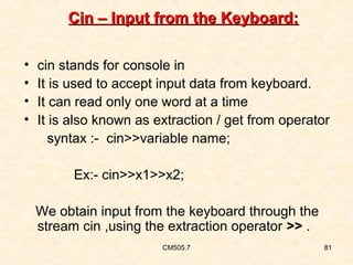 Cin – Input from the Keyboard:
•
•
•
•

cin stands for console in
It is used to accept input data from keyboard.
It can read only one word at a time
It is also known as extraction / get from operator
syntax :- cin>>variable name;
Ex:- cin>>x1>>x2;
We obtain input from the keyboard through the
stream cin ,using the extraction operator >> .
CM505.7

81

 