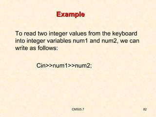 Example
To read two integer values from the keyboard
into integer variables num1 and num2, we can
write as follows:
Cin>>num1>>num2;

CM505.7

82

 