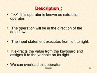 Description :
• “>>” this operator is known as extraction
operator.

• The operation will be in the direction of the
data flow.
• The input statement executes from left to right.
• It extracts the value from the keyboard and
assigns it to the variable on its right.
• We can overload this operator
CM505.7

84

 