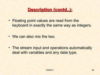 Description (contd..):
• Floating point values are read from the
keyboard in exactly the same way as integers.
• We can also mix the two.
• The stream input and operations automatically
deal with variables and any data type.

CM505.7

85

 