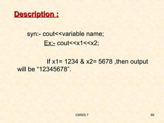 Description :
syn:- cout<<variable name;
Ex:- cout<<x1<<x2;
If x1= 1234 & x2= 5678 ,then output
will be “12345678”.

CM505.7

89

 