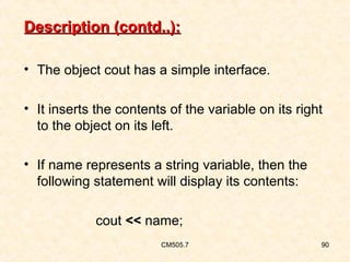 Description (contd..):
• The object cout has a simple interface.
• It inserts the contents of the variable on its right
to the object on its left.
• If name represents a string variable, then the
following statement will display its contents:
cout << name;
CM505.7

90

 