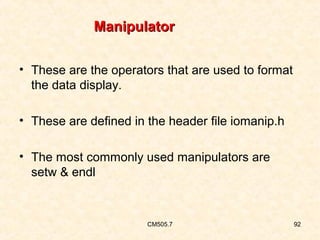 Manipulator
• These are the operators that are used to format
the data display.
• These are defined in the header file iomanip.h
• The most commonly used manipulators are
setw & endl

CM505.7

92

 