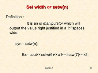 Set width or setw(n)
Definition :
It is an io manipulator which will
output the value right justified in a ‘n’ spaces
wide.
syn:- setw(n);
Ex:- cout<<setw(6)<<x1<<setw(7)<<x2;

CM505.7

93

 