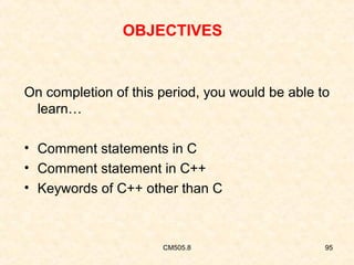 OBJECTIVES

On completion of this period, you would be able to
learn…
• Comment statements in C
• Comment statement in C++
• Keywords of C++ other than C

CM505.8

95

 