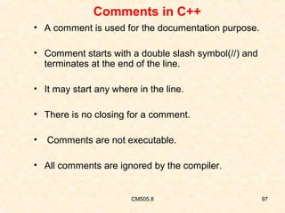Comments in C++
• A comment is used for the documentation purpose.
• Comment starts with a double slash symbol(//) and
terminates at the end of the line.
• It may start any where in the line.
• There is no closing for a comment.
•

Comments are not executable.

• All comments are ignored by the compiler.

CM505.8

97

 