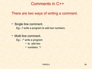 Comments in C++
There are two ways of writing a comment.
• Single line comment.
Eg:- // write a program to add two numbers.

• Multi line comment.
Eg:- /* write a program
• to add two
• numbers */

CM505.8

98

 