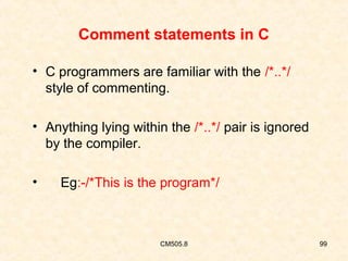 Comment statements in C
• C programmers are familiar with the /*..*/
style of commenting.
• Anything lying within the /*..*/ pair is ignored
by the compiler.
•

Eg:-/*This is the program*/

CM505.8

99

 
