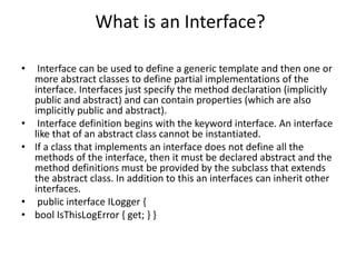 What is an Interface?
• Interface can be used to define a generic template and then one or
more abstract classes to define partial implementations of the
interface. Interfaces just specify the method declaration (implicitly
public and abstract) and can contain properties (which are also
implicitly public and abstract).
• Interface definition begins with the keyword interface. An interface
like that of an abstract class cannot be instantiated.
• If a class that implements an interface does not define all the
methods of the interface, then it must be declared abstract and the
method definitions must be provided by the subclass that extends
the abstract class. In addition to this an interfaces can inherit other
interfaces.
• public interface ILogger {
• bool IsThisLogError { get; } }
 