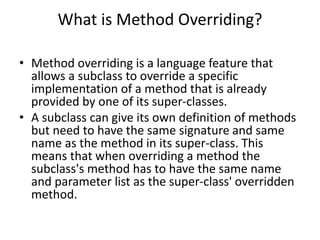 What is Method Overriding?
• Method overriding is a language feature that
allows a subclass to override a specific
implementation of a method that is already
provided by one of its super-classes.
• A subclass can give its own definition of methods
but need to have the same signature and same
name as the method in its super-class. This
means that when overriding a method the
subclass's method has to have the same name
and parameter list as the super-class' overridden
method.
 