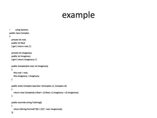 example
• using System;
public class Complex
{
private int real;
public int Real
{ get { return real; } }
private int imaginary;
public int Imaginary
{ get { return imaginary; } }
public Complex(int real, int imaginary)
{
this.real = real;
this.imaginary = imaginary;
}
public static Complex operator +(Complex c1, Complex c2)
{
return new Complex(c1.Real + c2.Real, c1.Imaginary + c2.Imaginary);
}
public override string ToString()
{
return (String.Format("{0} + {1}i", real, imaginary));
}}
 