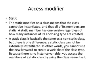 Access modifier
• Static
• The static modifier on a class means that the class
cannot be instantiated, and that all of its members are
static. A static member has one version regardless of
how many instances of its enclosing type are created.
• A static class is basically the same as a non-static class,
but there is one difference: a static class cannot be
externally instantiated. In other words, you cannot use
the new keyword to create a variable of the class type.
Because there is no instance variable, you access the
members of a static class by using the class name itself.
 