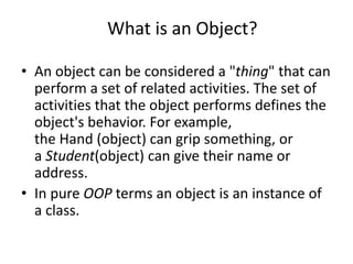 What is an Object?
• An object can be considered a "thing" that can
perform a set of related activities. The set of
activities that the object performs defines the
object's behavior. For example,
the Hand (object) can grip something, or
a Student(object) can give their name or
address.
• In pure OOP terms an object is an instance of
a class.
 