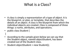 What is a Class?
• A class is simply a representation of a type of object. It is
the blueprint, or plan, or template, that describes the
details of an object. A class is the blueprint from which the
individual objects are created. Class is composed of three
things: a name, attributes, and operations.
• public class Student {
}
• According to the sample given below we can say that
the Student object, named objectStudent, has been
created out of the Student class.
• Student objectStudent = new Student();
 
