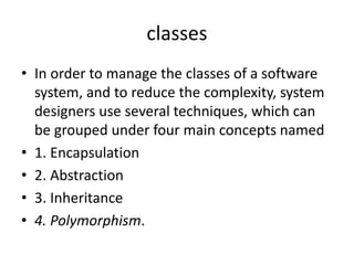 classes
• In order to manage the classes of a software
system, and to reduce the complexity, system
designers use several techniques, which can
be grouped under four main concepts named
• 1. Encapsulation
• 2. Abstraction
• 3. Inheritance
• 4. Polymorphism.
 