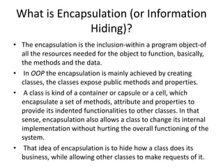 What is Encapsulation (or Information
Hiding)?
• The encapsulation is the inclusion-within a program object-of
all the resources needed for the object to function, basically,
the methods and the data.
• In OOP the encapsulation is mainly achieved by creating
classes, the classes expose public methods and properties.
• A class is kind of a container or capsule or a cell, which
encapsulate a set of methods, attribute and properties to
provide its indented functionalities to other classes. In that
sense, encapsulation also allows a class to change its internal
implementation without hurting the overall functioning of the
system.
• That idea of encapsulation is to hide how a class does its
business, while allowing other classes to make requests of it.
 