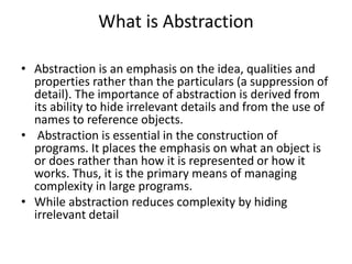 What is Abstraction
• Abstraction is an emphasis on the idea, qualities and
properties rather than the particulars (a suppression of
detail). The importance of abstraction is derived from
its ability to hide irrelevant details and from the use of
names to reference objects.
• Abstraction is essential in the construction of
programs. It places the emphasis on what an object is
or does rather than how it is represented or how it
works. Thus, it is the primary means of managing
complexity in large programs.
• While abstraction reduces complexity by hiding
irrelevant detail
 