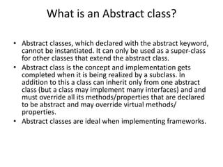 What is an Abstract class?
• Abstract classes, which declared with the abstract keyword,
cannot be instantiated. It can only be used as a super-class
for other classes that extend the abstract class.
• Abstract class is the concept and implementation gets
completed when it is being realized by a subclass. In
addition to this a class can inherit only from one abstract
class (but a class may implement many interfaces) and and
must override all its methods/properties that are declared
to be abstract and may override virtual methods/
properties.
• Abstract classes are ideal when implementing frameworks.
 