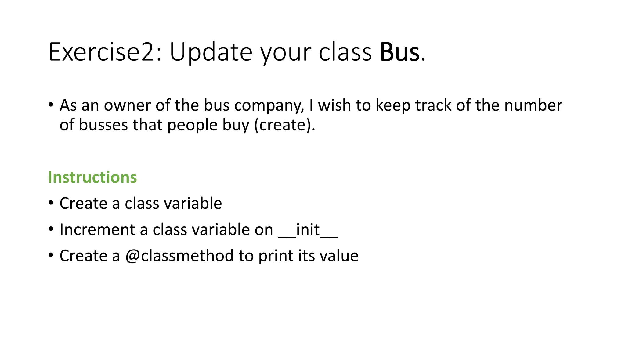 Exercise2: Update your class Bus.
• As an owner of the bus company, I wish to keep track of the number
of busses that people buy (create).
Instructions
• Create a class variable
• Increment a class variable on __init__
• Create a @classmethod to print its value
 