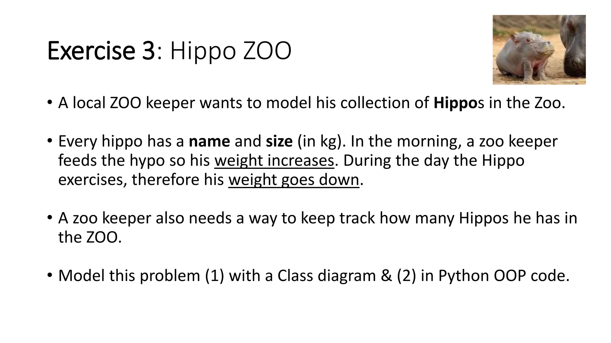 Exercise 3: Hippo ZOO
• A local ZOO keeper wants to model his collection of Hippos in the Zoo.
• Every hippo has a name and size (in kg). In the morning, a zoo keeper
feeds the hypo so his weight increases. During the day the Hippo
exercises, therefore his weight goes down.
• A zoo keeper also needs a way to keep track how many Hippos he has in
the ZOO.
• Model this problem (1) with a Class diagram & (2) in Python OOP code.
 