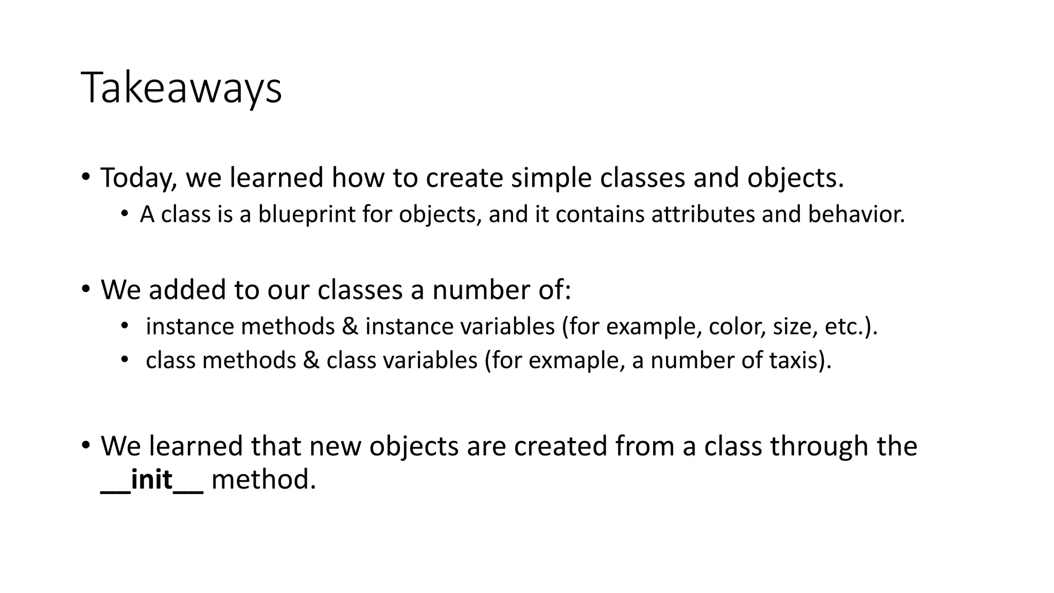 Takeaways
• Today, we learned how to create simple classes and objects.
• A class is a blueprint for objects, and it contains attributes and behavior.
• We added to our classes a number of:
• instance methods & instance variables (for example, color, size, etc.).
• class methods & class variables (for exmaple, a number of taxis).
• We learned that new objects are created from a class through the
__init__ method.
 