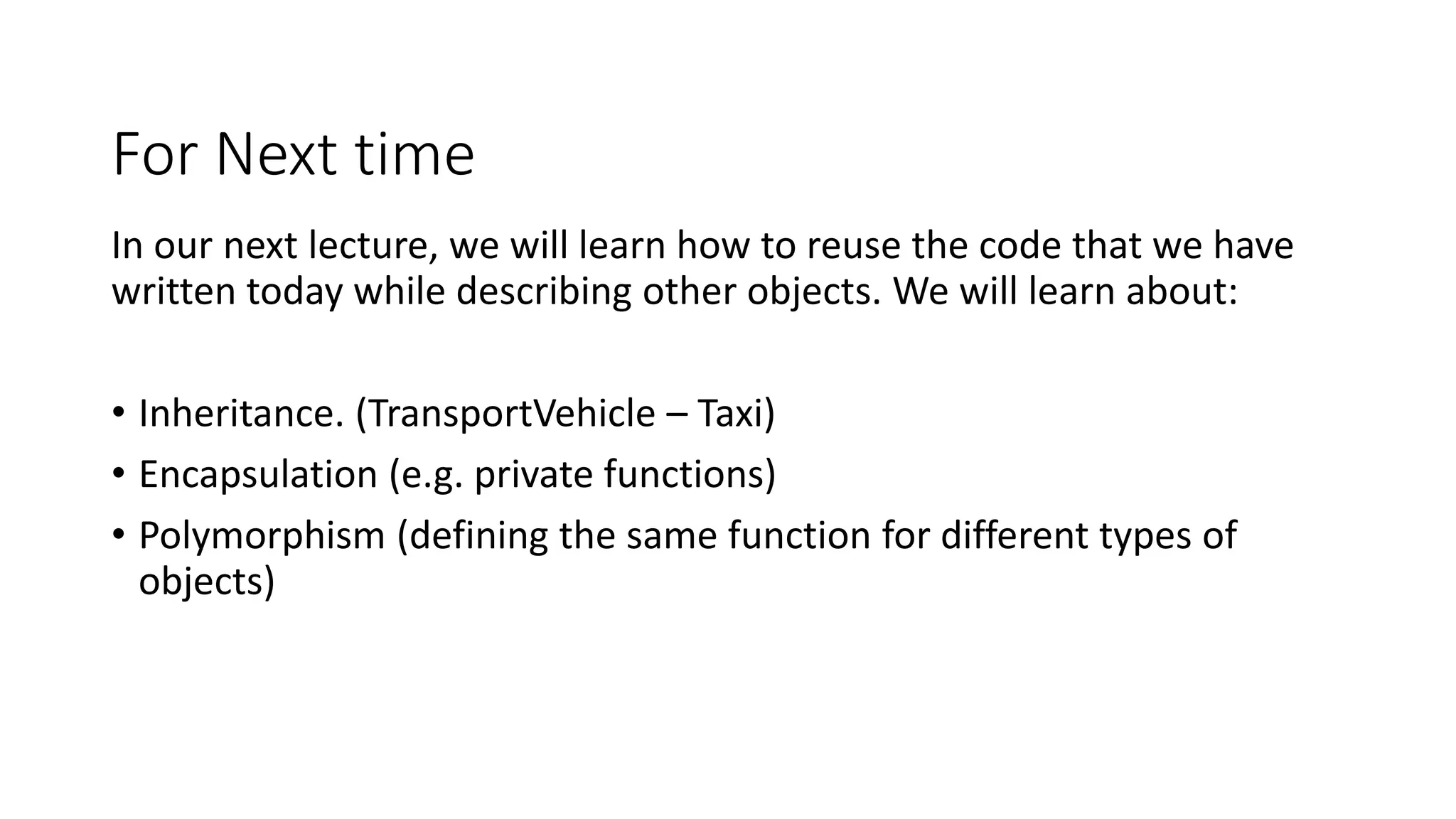 For Next time
In our next lecture, we will learn how to reuse the code that we have
written today while describing other objects. We will learn about:
• Inheritance. (TransportVehicle – Taxi)
• Encapsulation (e.g. private functions)
• Polymorphism (defining the same function for different types of
objects)
 