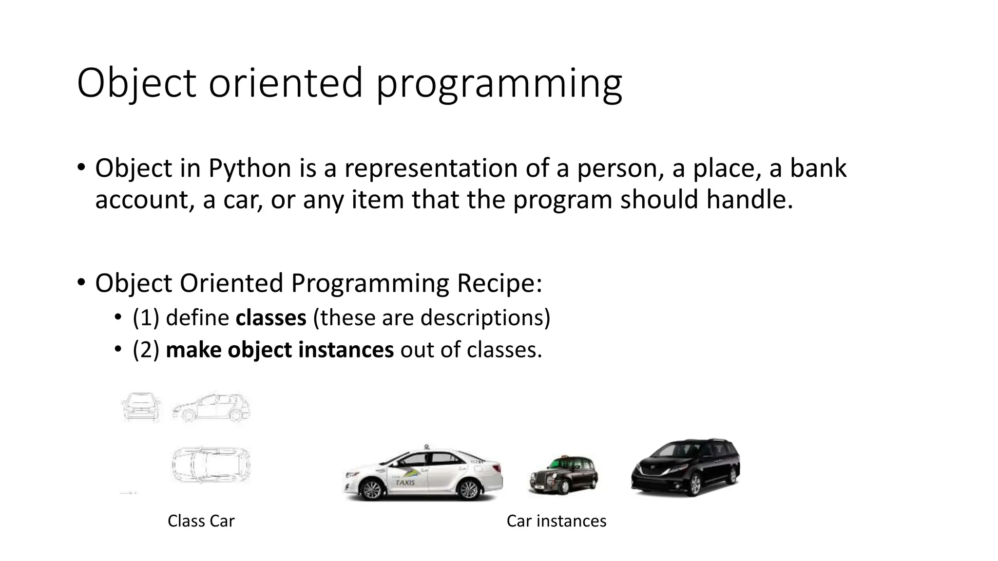 Object oriented programming
• Object in Python is a representation of a person, a place, a bank
account, a car, or any item that the program should handle.
• Object Oriented Programming Recipe:
• (1) define classes (these are descriptions)
• (2) make object instances out of classes.
Class Car Car instances
 