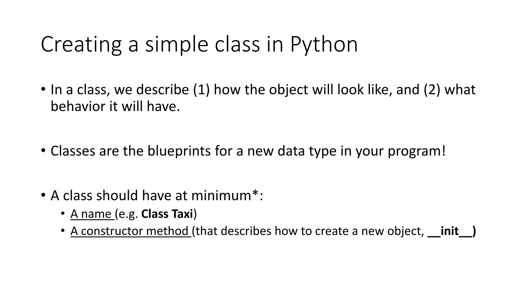 Creating a simple class in Python
• In a class, we describe (1) how the object will look like, and (2) what
behavior it will have.
• Classes are the blueprints for a new data type in your program!
• A class should have at minimum*:
• A name (e.g. Class Taxi)
• A constructor method (that describes how to create a new object, __init__)
 