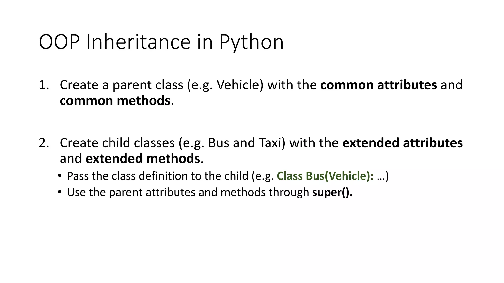 OOP	Inheritance	in	Python
1. Create	a	parent	class	(e.g.	Vehicle)	with	the	common	attributes	and	
common	methods.
2. Create	child	classes	(e.g.	Bus	and	Taxi)	with	the	extended	attributes
and	extended	methods.
• Pass	the	class	definition	to	the	child	(e.g.	Class	Bus(Vehicle): …)
• Use the	parent attributes and	methods through super().
 