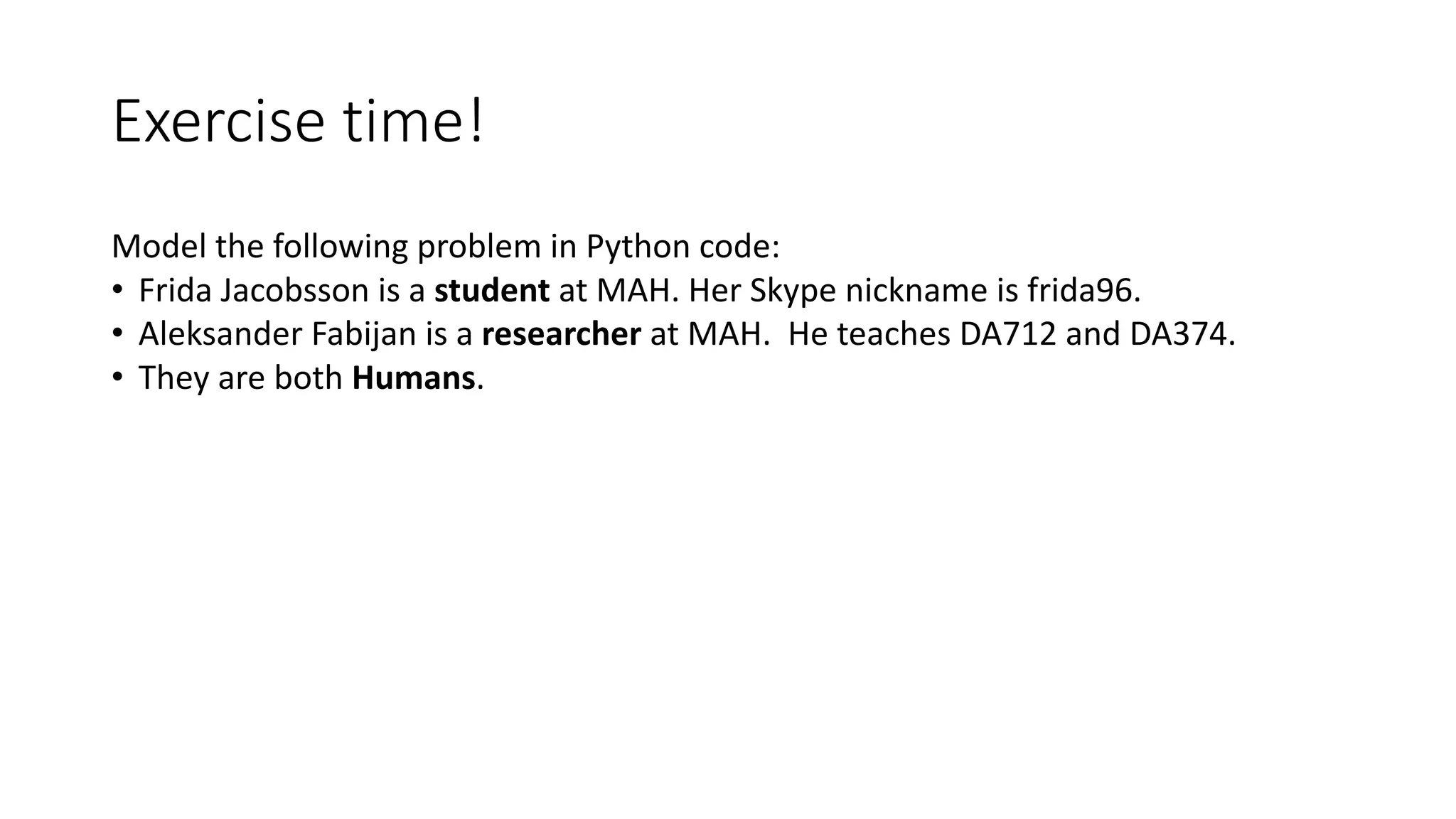 Exercise	time!
Model	the	following	problem	in	Python	code:	
• Frida	Jacobsson is	a	student at	MAH.	Her	Skype	nickname	is	frida96.
• Aleksander	Fabijan	is	a	researcher at	MAH.		He	teaches	DA712	and	DA374.
• They	are	both	Humans.
 