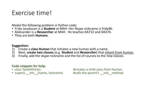 Exercise	time!
Model	the	following	problem	in	Python	code:	
• Frida	Jacobsson is	a	Student at	MAH.	Her	Skype	nickname	is	frida96.
• Aleksander	is	a	Researcher at	MAH.		He	teaches	DA712	and	DA374.
• They	are	both	Humans.
Suggestion:	
1) Create	a	class	Human	that	initiates	a	new	human	with	a	name.	
2) Next,	create	two	classes	(e.g.	Student and	Researcher)	that	inherit	from	human,
3) Finally,	add	the	skype	nickname	and	the	list	of	courses	to	the	new	classes.
Code	snippets	for	help:
• class	Taxi(Vehicle):	 #creates	a	child	class	from	Human
• super().__init__(name,	lastname)						 #calls	the	parent’s	__init__method
 
