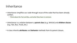 Inheritance
• Inheritance	simplifies	our	code	through	reuse	of	the	code	that	has	been	already	
written.
• Think	about	the	Taxi	and	Bus,	and	what	they	have	in	common.
• Inheritance	is	a	relation	between	a	parent	class	(e.g.	Vehicle)	and	children	classes	
(e.g.	Taxi,	Bus,	Truck,	etc.)
• A	class	inherits	attributes and	behavior methods	from	its	parent	classes.
 