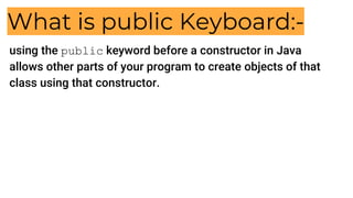 What is public Keyboard:-
using the public keyword before a constructor in Java
allows other parts of your program to create objects of that
class using that constructor.
 