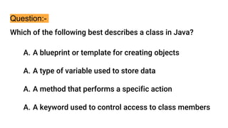 Question:-
Which of the following best describes a class in Java?
A. A blueprint or template for creating objects
A. A type of variable used to store data
A. A method that performs a specific action
A. A keyword used to control access to class members
 