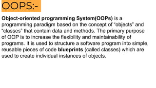 OOPS:-
Object-oriented programming System(OOPs) is a
programming paradigm based on the concept of “objects” and
“classes” that contain data and methods. The primary purpose
of OOP is to increase the flexibility and maintainability of
programs. It is used to structure a software program into simple,
reusable pieces of code blueprints (called classes) which are
used to create individual instances of objects.
 