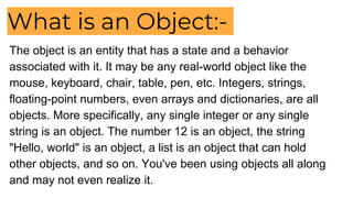 What is an Object:-
The object is an entity that has a state and a behavior
associated with it. It may be any real-world object like the
mouse, keyboard, chair, table, pen, etc. Integers, strings,
floating-point numbers, even arrays and dictionaries, are all
objects. More specifically, any single integer or any single
string is an object. The number 12 is an object, the string
"Hello, world" is an object, a list is an object that can hold
other objects, and so on. You've been using objects all along
and may not even realize it.
 