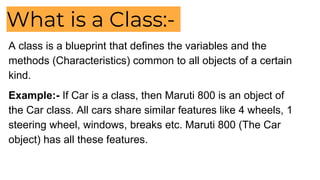 What is a Class:-
A class is a blueprint that defines the variables and the
methods (Characteristics) common to all objects of a certain
kind.
Example:- If Car is a class, then Maruti 800 is an object of
the Car class. All cars share similar features like 4 wheels, 1
steering wheel, windows, breaks etc. Maruti 800 (The Car
object) has all these features.
 