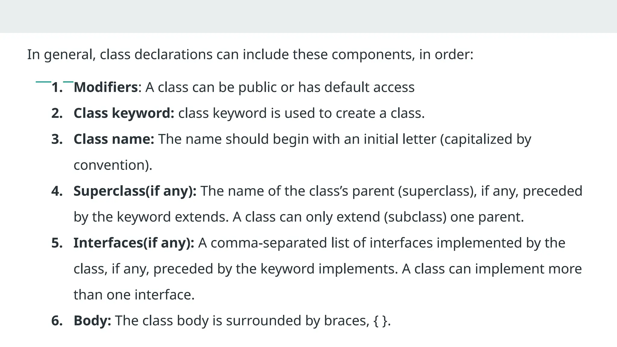In general, class declarations can include these components, in order:
1. Modifiers: A class can be public or has default access
2. Class keyword: class keyword is used to create a class.
3. Class name: The name should begin with an initial letter (capitalized by
convention).
4. Superclass(if any): The name of the class’s parent (superclass), if any, preceded
by the keyword extends. A class can only extend (subclass) one parent.
5. Interfaces(if any): A comma-separated list of interfaces implemented by the
class, if any, preceded by the keyword implements. A class can implement more
than one interface.
6. Body: The class body is surrounded by braces, { }.
 