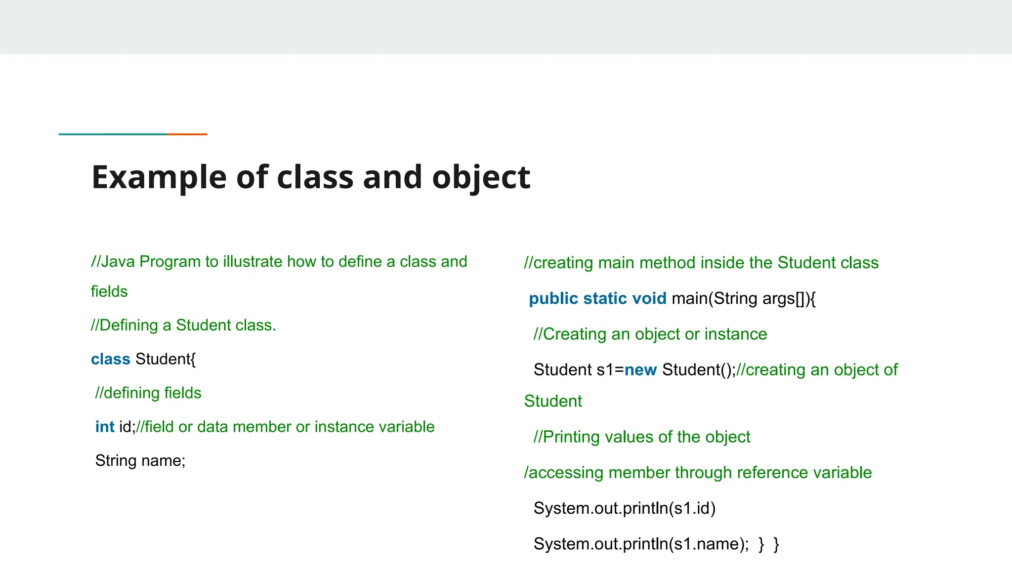 Example of class and object
//Java Program to illustrate how to define a class and
fields
//Defining a Student class.
class Student{
//defining fields
int id;//field or data member or instance variable
String name;
//creating main method inside the Student class
public static void main(String args[]){
//Creating an object or instance
Student s1=new Student();//creating an object of
Student
//Printing values of the object
/accessing member through reference variable
System.out.println(s1.id)
System.out.println(s1.name); } }
 