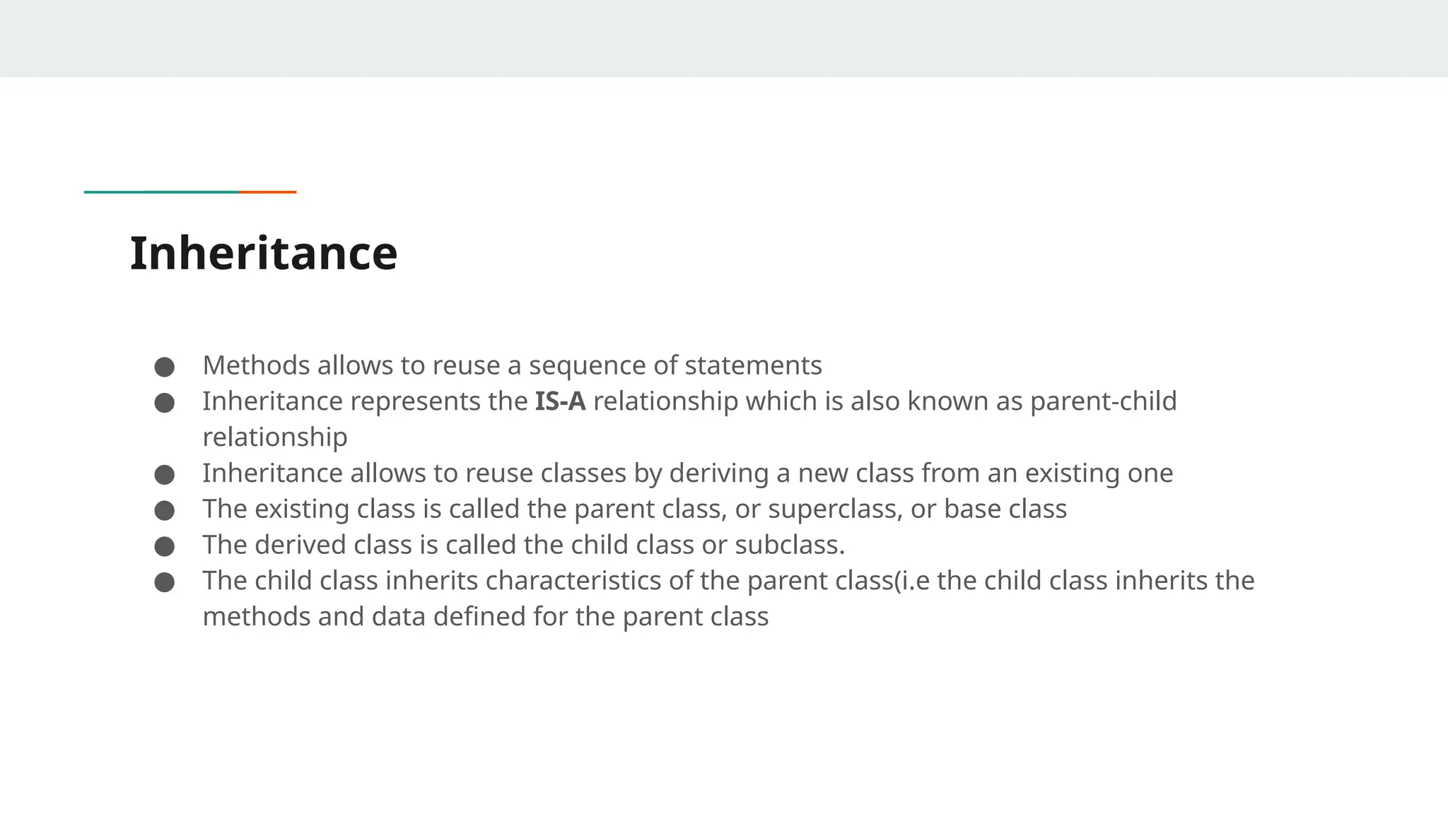 Inheritance
● Methods allows to reuse a sequence of statements
● Inheritance represents the IS-A relationship which is also known as parent-child
relationship
● Inheritance allows to reuse classes by deriving a new class from an existing one
● The existing class is called the parent class, or superclass, or base class
● The derived class is called the child class or subclass.
● The child class inherits characteristics of the parent class(i.e the child class inherits the
methods and data defined for the parent class
 