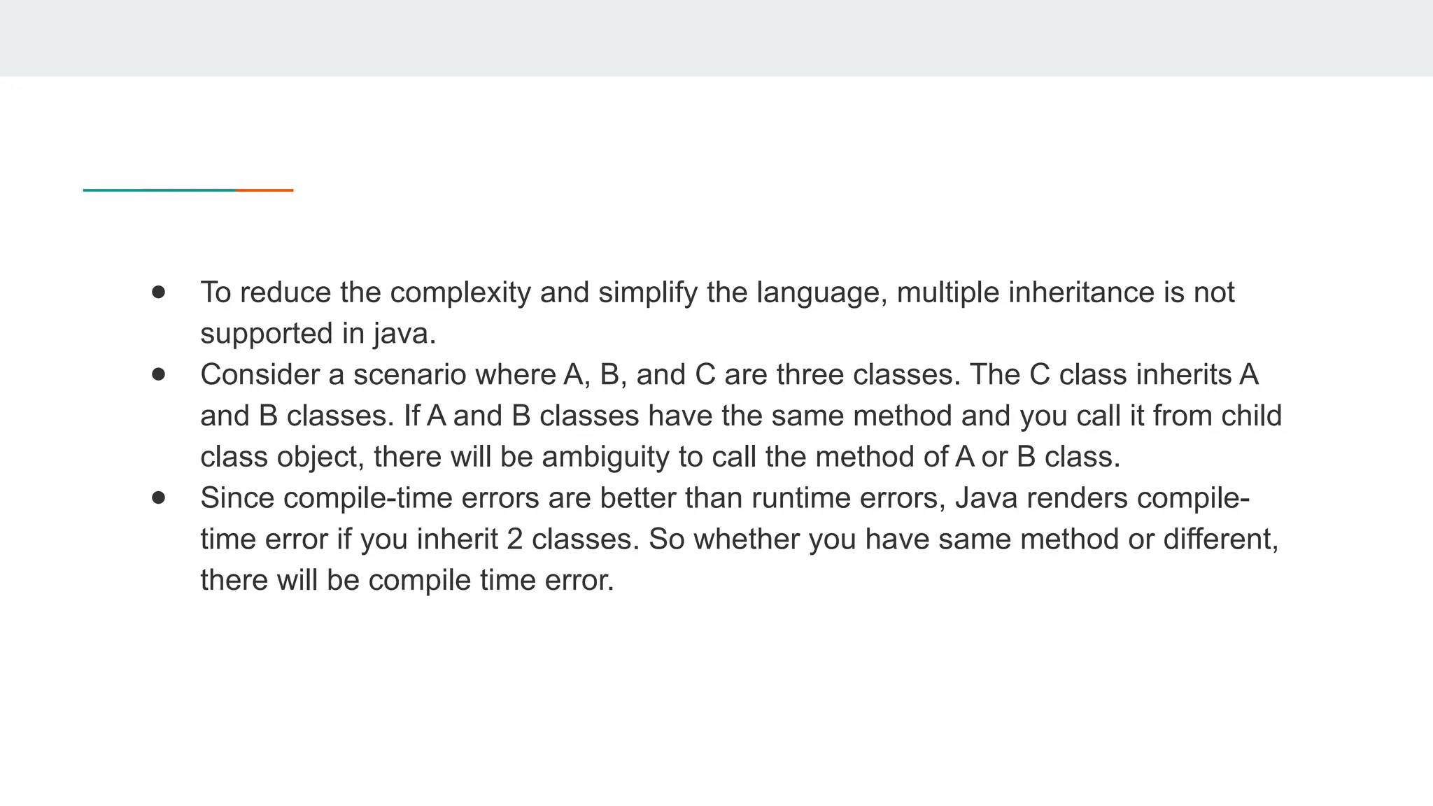 ● To reduce the complexity and simplify the language, multiple inheritance is not
supported in java.
● Consider a scenario where A, B, and C are three classes. The C class inherits A
and B classes. If A and B classes have the same method and you call it from child
class object, there will be ambiguity to call the method of A or B class.
● Since compile-time errors are better than runtime errors, Java renders compile-
time error if you inherit 2 classes. So whether you have same method or different,
there will be compile time error.
 