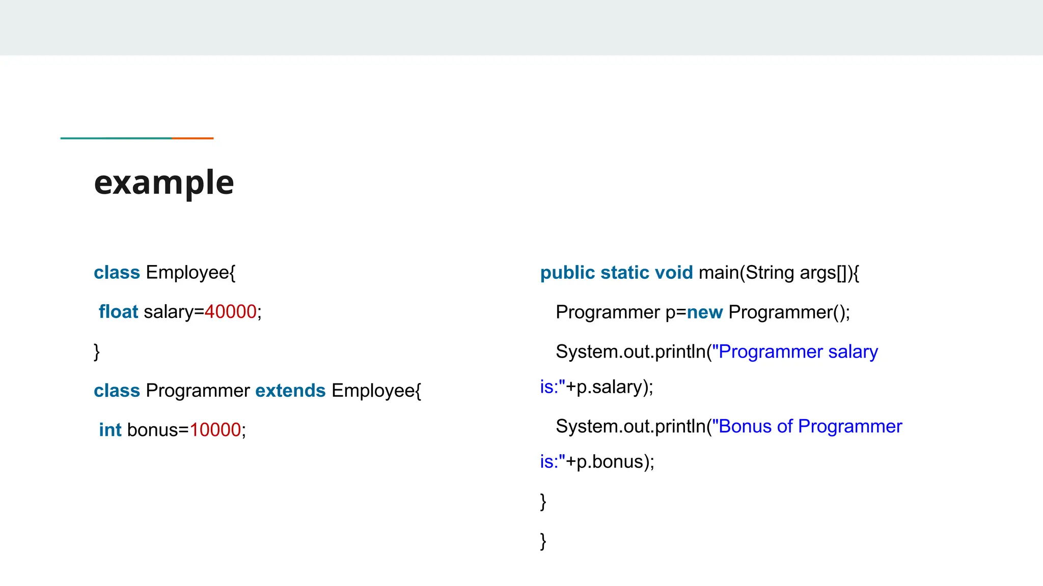 example
class Employee{
float salary=40000;
}
class Programmer extends Employee{
int bonus=10000;
public static void main(String args[]){
Programmer p=new Programmer();
System.out.println("Programmer salary
is:"+p.salary);
System.out.println("Bonus of Programmer
is:"+p.bonus);
}
}
 