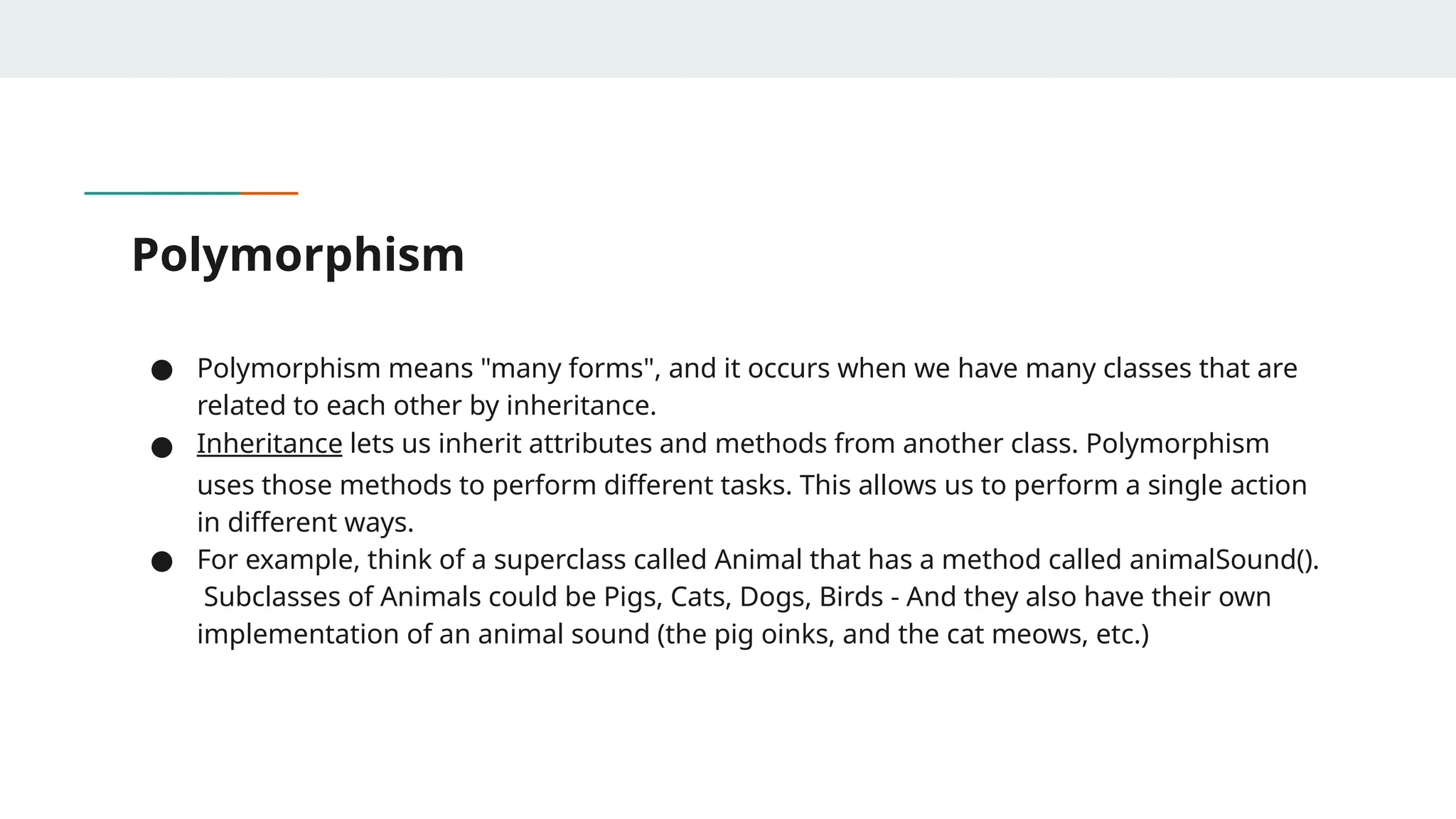 Polymorphism
● Polymorphism means "many forms", and it occurs when we have many classes that are
related to each other by inheritance.
● Inheritance lets us inherit attributes and methods from another class. Polymorphism
uses those methods to perform different tasks. This allows us to perform a single action
in different ways.
● For example, think of a superclass called Animal that has a method called animalSound().
Subclasses of Animals could be Pigs, Cats, Dogs, Birds - And they also have their own
implementation of an animal sound (the pig oinks, and the cat meows, etc.)
 