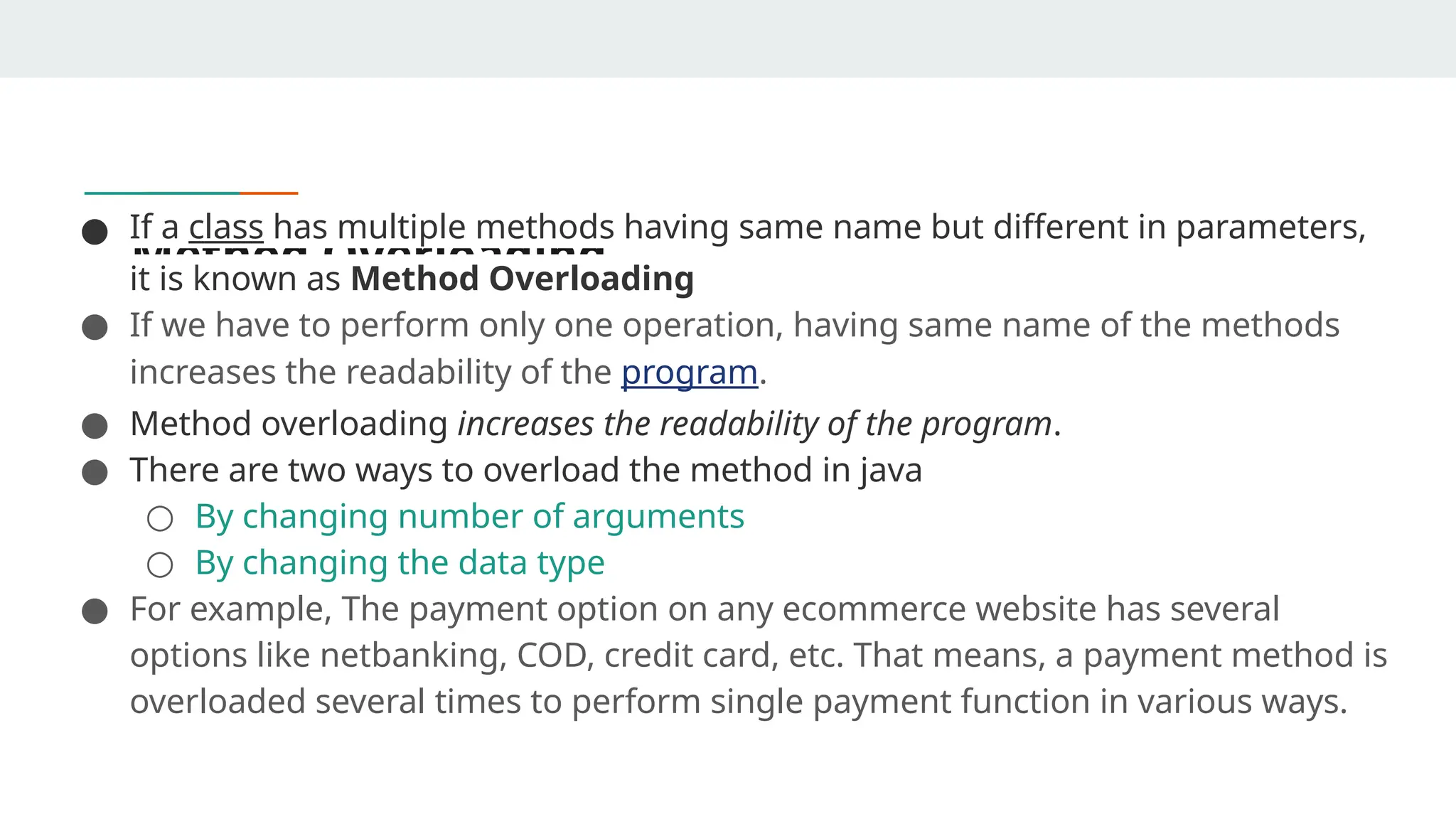 Method Overloading
● If a class has multiple methods having same name but different in parameters,
it is known as Method Overloading
● If we have to perform only one operation, having same name of the methods
increases the readability of the program.
● Method overloading increases the readability of the program.
● There are two ways to overload the method in java
○ By changing number of arguments
○ By changing the data type
● For example, The payment option on any ecommerce website has several
options like netbanking, COD, credit card, etc. That means, a payment method is
overloaded several times to perform single payment function in various ways.
 