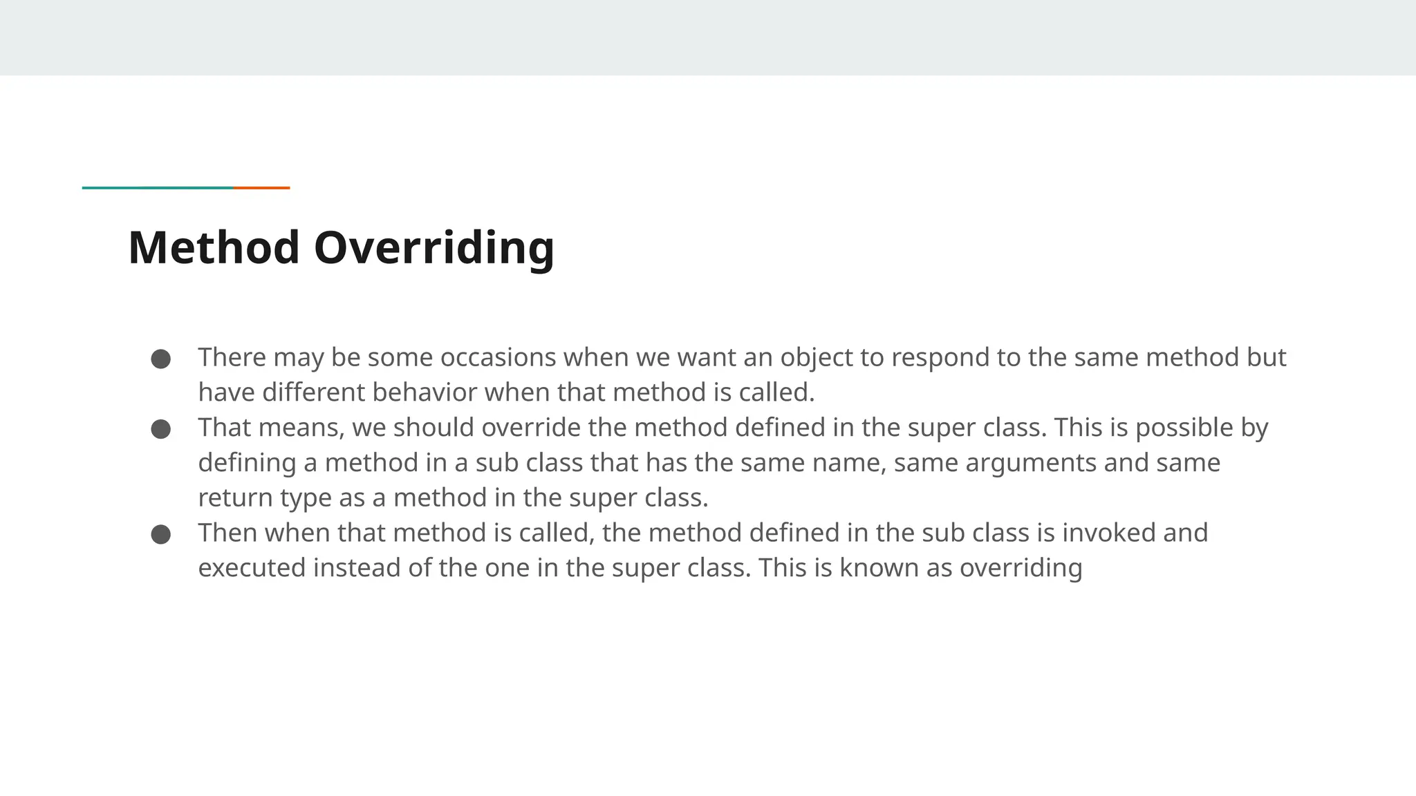 Method Overriding
● There may be some occasions when we want an object to respond to the same method but
have different behavior when that method is called.
● That means, we should override the method defined in the super class. This is possible by
defining a method in a sub class that has the same name, same arguments and same
return type as a method in the super class.
● Then when that method is called, the method defined in the sub class is invoked and
executed instead of the one in the super class. This is known as overriding
 