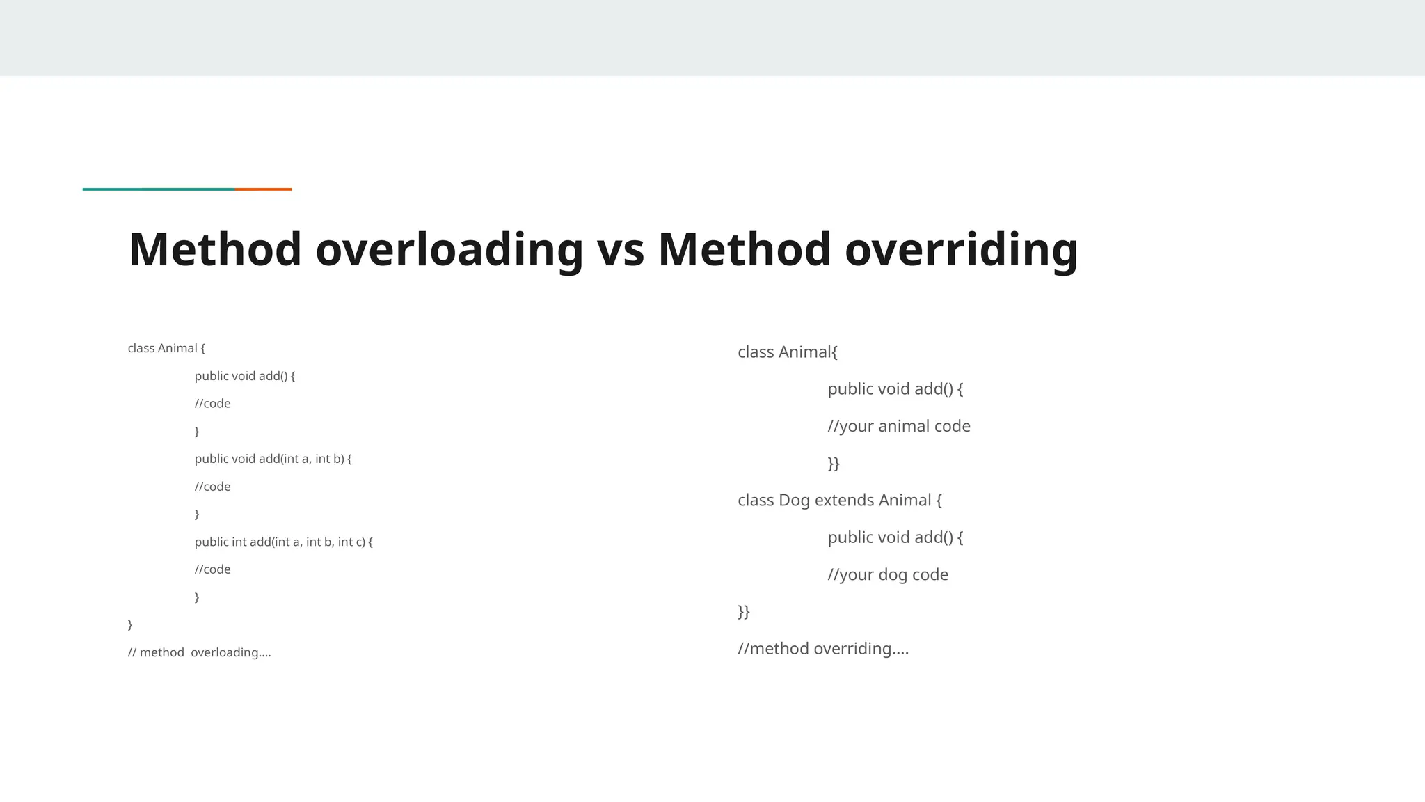 Method overloading vs Method overriding
class Animal {
public void add() {
//code
}
public void add(int a, int b) {
//code
}
public int add(int a, int b, int c) {
//code
}
}
// method overloading….
class Animal{
public void add() {
//your animal code
}}
class Dog extends Animal {
public void add() {
//your dog code
}}
//method overriding….
 