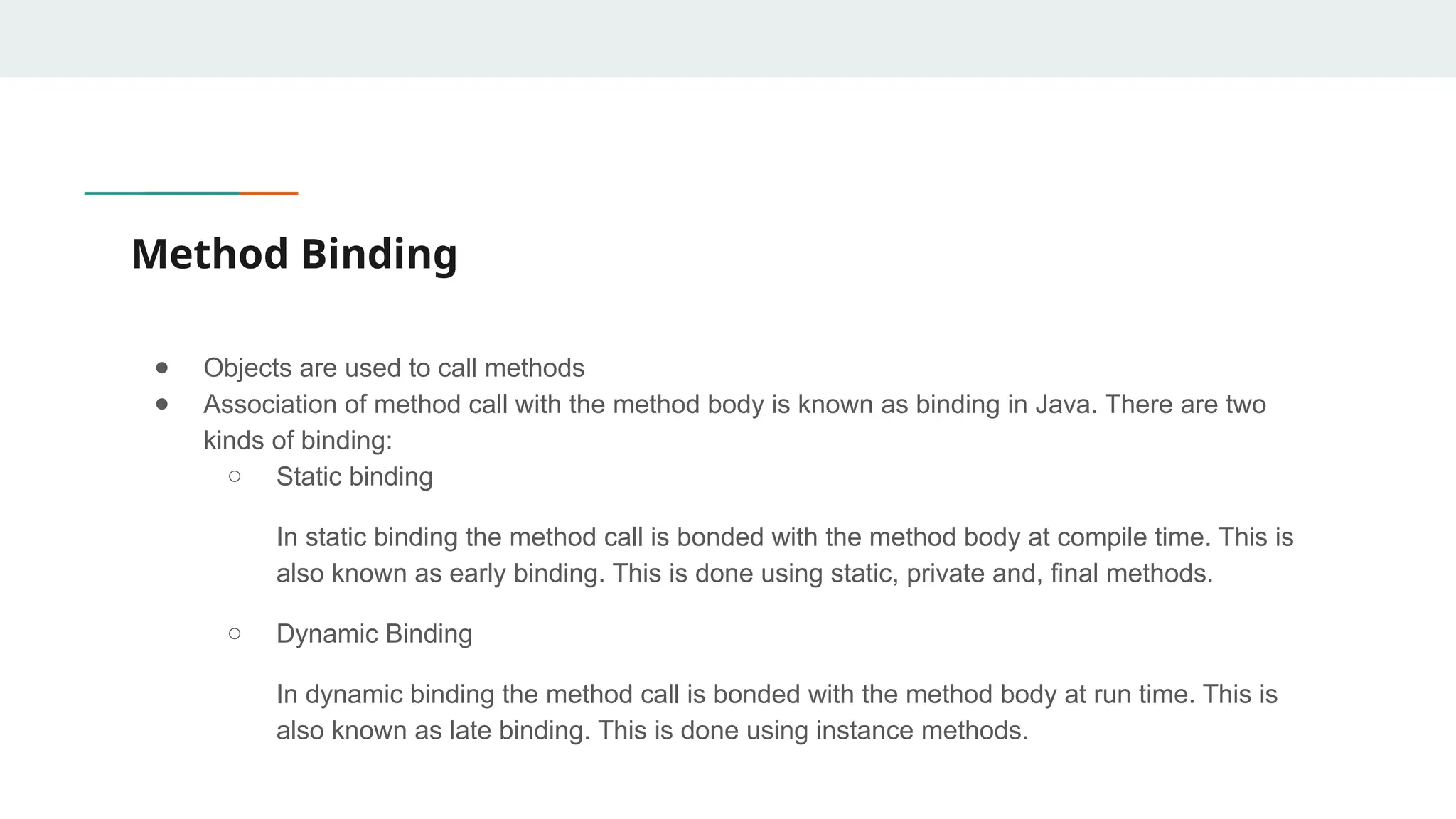 Method Binding
● Objects are used to call methods
● Association of method call with the method body is known as binding in Java. There are two
kinds of binding:
○ Static binding
In static binding the method call is bonded with the method body at compile time. This is
also known as early binding. This is done using static, private and, final methods.
○ Dynamic Binding
In dynamic binding the method call is bonded with the method body at run time. This is
also known as late binding. This is done using instance methods.
 